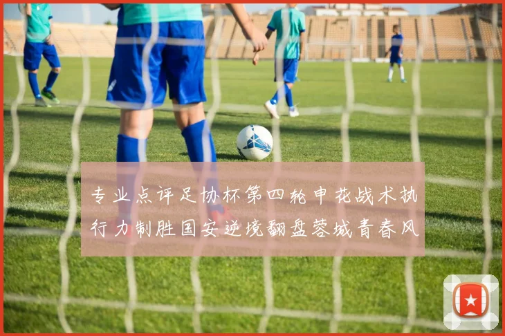 专业点评足协杯第四轮申花战术执行力制胜国安逆境翻盘蓉城青春风暴席卷八强