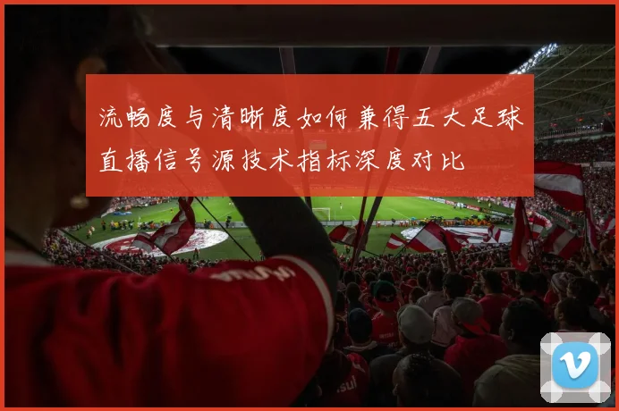 流畅度与清晰度如何兼得五大足球直播信号源技术指标深度对比