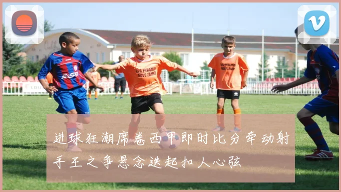 进球狂潮席卷西甲即时比分牵动射手王之争悬念迭起扣人心弦