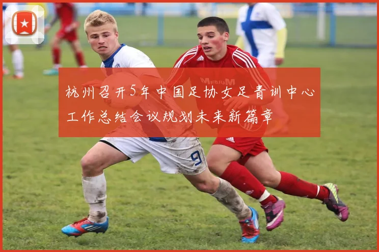 杭州召开5年中国足协女足青训中心工作总结会议规划未来新篇章